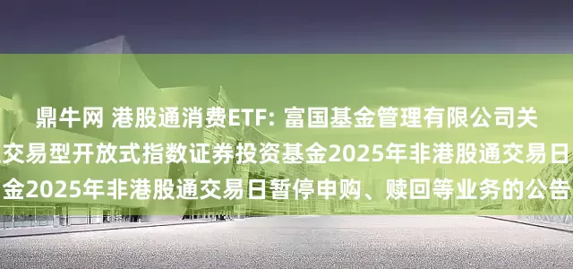 鼎牛网 港股通消费ETF: 富国基金管理有限公司关于富国国证港股通消费主题交易型开放式指数证券投资基金2025年非港股通交易日暂停申购、赎回等业务的公告