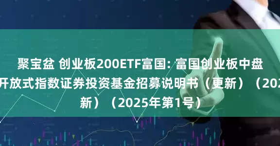 聚宝盆 创业板200ETF富国: 富国创业板中盘200交易型开放式指数证券投资基金招募说明书（更新）（2025年第1号）