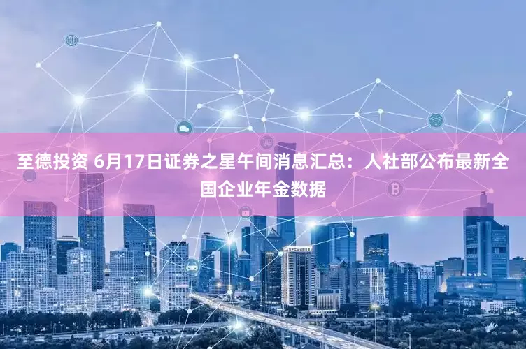 至德投资 6月17日证券之星午间消息汇总：人社部公布最新全国企业年金数据