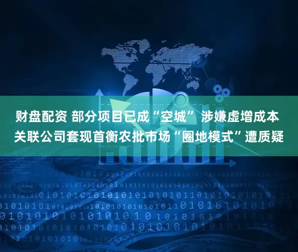 财盘配资 部分项目已成“空城” 涉嫌虚增成本 关联公司套现首衡农批市场“圈地模式”遭质疑