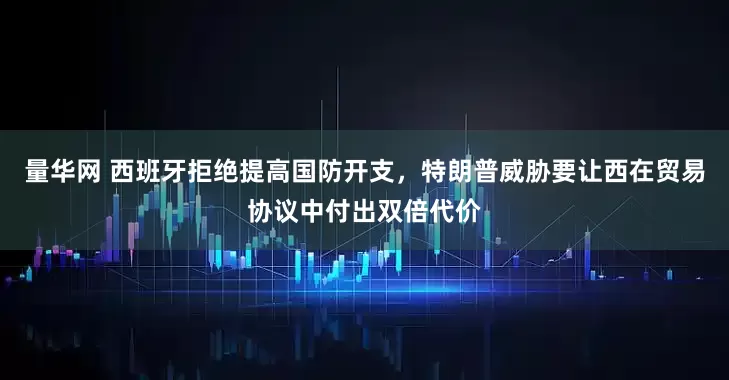 量华网 西班牙拒绝提高国防开支，特朗普威胁要让西在贸易协议中付出双倍代价