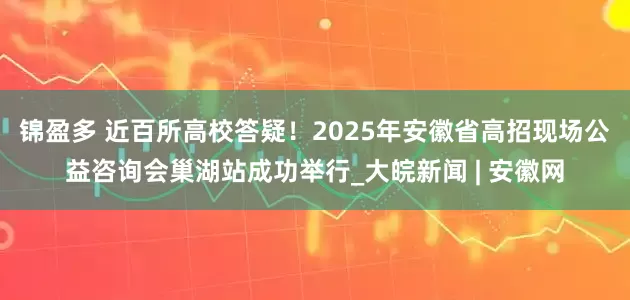 锦盈多 近百所高校答疑！2025年安徽省高招现场公益咨询会巢湖站成功举行_大皖新闻 | 安徽网