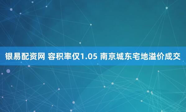 银易配资网 容积率仅1.05 南京城东宅地溢价成交