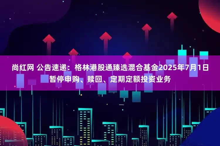 尚红网 公告速递：格林港股通臻选混合基金2025年7月1日暂停申购、赎回、定期定额投资业务