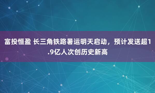 富投恒盈 长三角铁路暑运明天启动，预计发送超1.9亿人次创历史新高