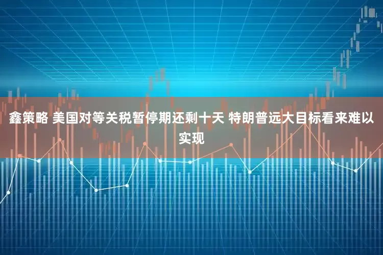 鑫策略 美国对等关税暂停期还剩十天 特朗普远大目标看来难以实现