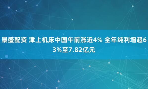 景盛配资 津上机床中国午前涨近4% 全年纯利增超63%至7.82亿元