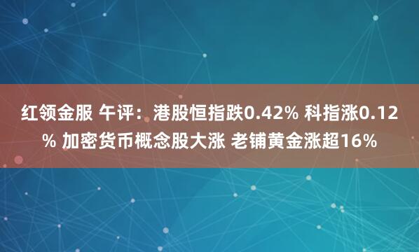红领金服 午评：港股恒指跌0.42% 科指涨0.12% 加密货币概念股大涨 老铺黄金涨超16%