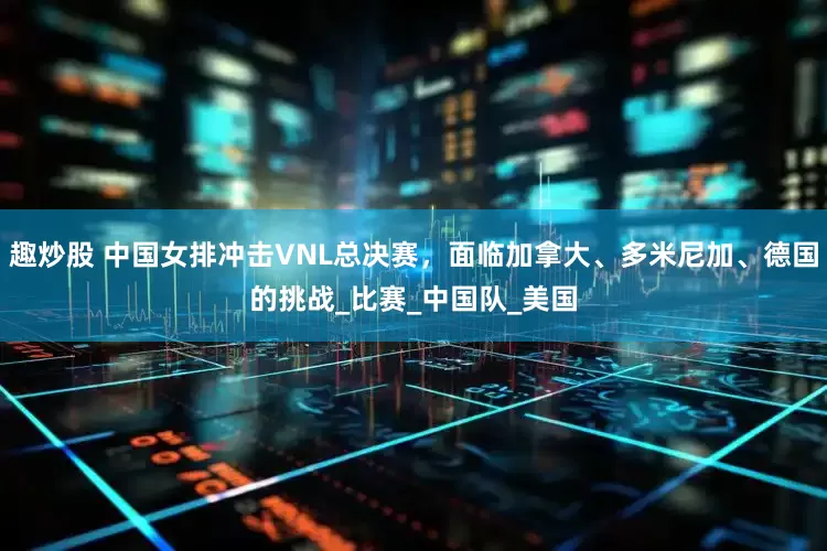 趣炒股 中国女排冲击VNL总决赛，面临加拿大、多米尼加、德国的挑战_比赛_中国队_美国