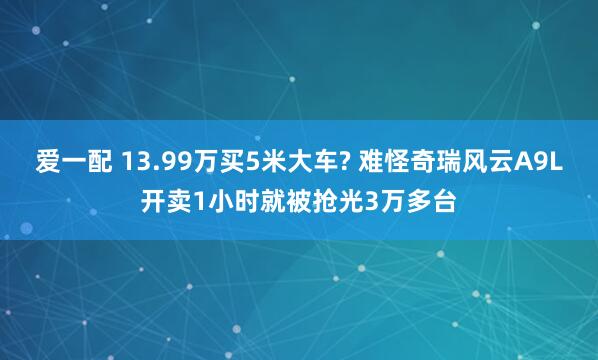 爱一配 13.99万买5米大车? 难怪奇瑞风云A9L开卖1小时就被抢光3万多台