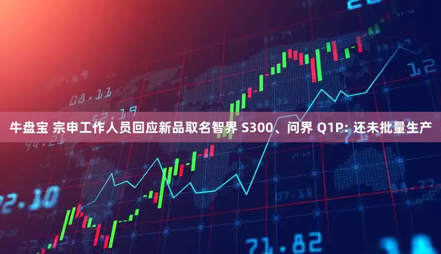牛盘宝 宗申工作人员回应新品取名智界 S300、问界 Q1P: 还未批量生产