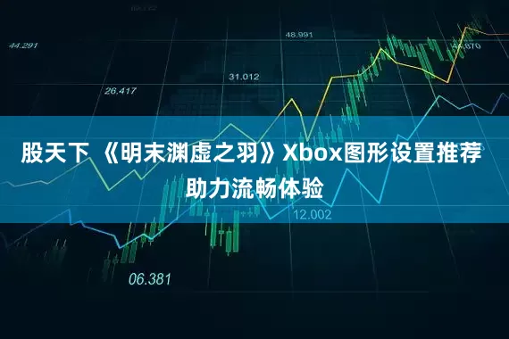 股天下 《明末渊虚之羽》Xbox图形设置推荐 助力流畅体验