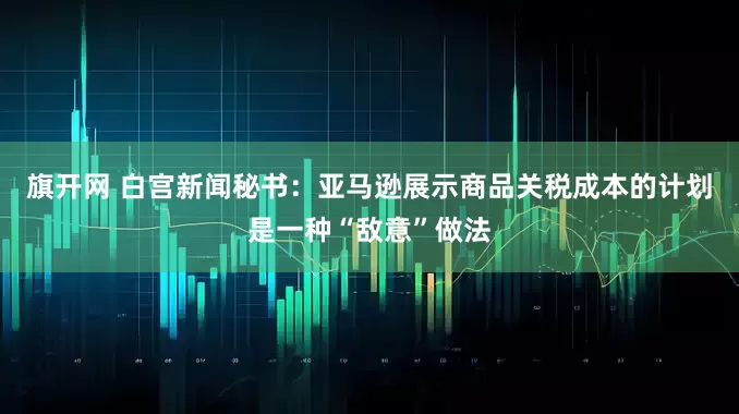 旗开网 白宫新闻秘书：亚马逊展示商品关税成本的计划是一种“敌意”做法