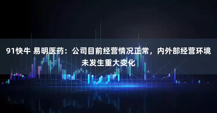 91快牛 易明医药：公司目前经营情况正常，内外部经营环境未发生重大变化