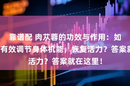 靠谱配 肉苁蓉的功效与作用：如何通过它有效调节身体机能，恢复活力？答案就在这里！