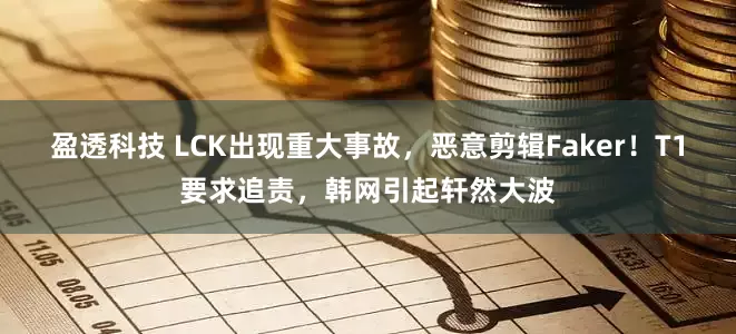 盈透科技 LCK出现重大事故，恶意剪辑Faker！T1要求追责，韩网引起轩然大波